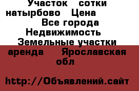 Участок 33сотки натырбово › Цена ­ 50 000 - Все города Недвижимость » Земельные участки аренда   . Ярославская обл.